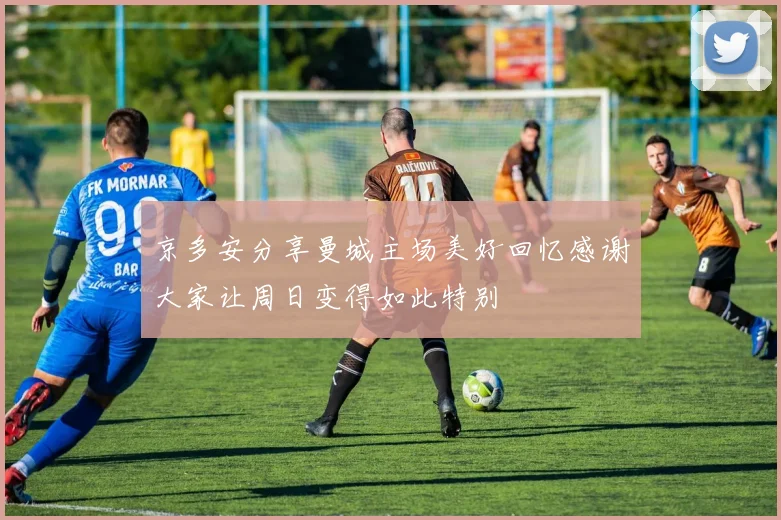 京多安分享曼城主场美好回忆感谢大家让周日变得如此特别
