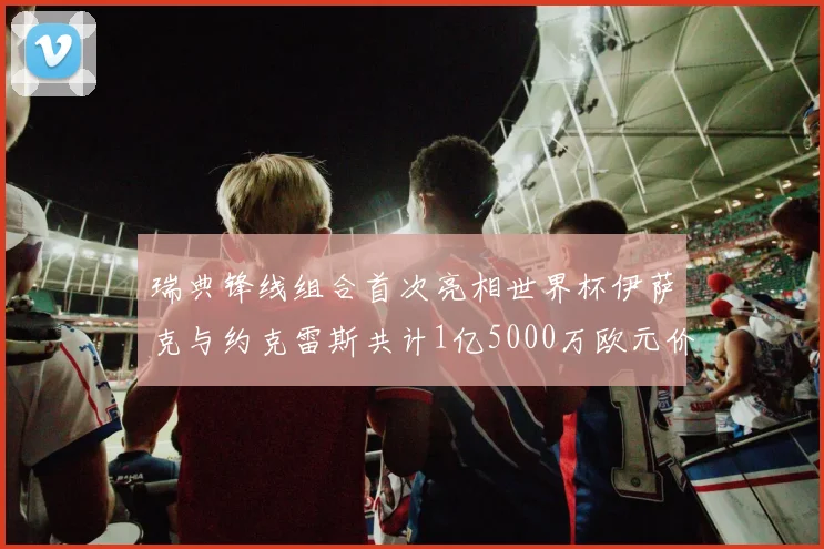 瑞典锋线组合首次亮相世界杯伊萨克与约克雷斯共计1亿5000万欧元价值