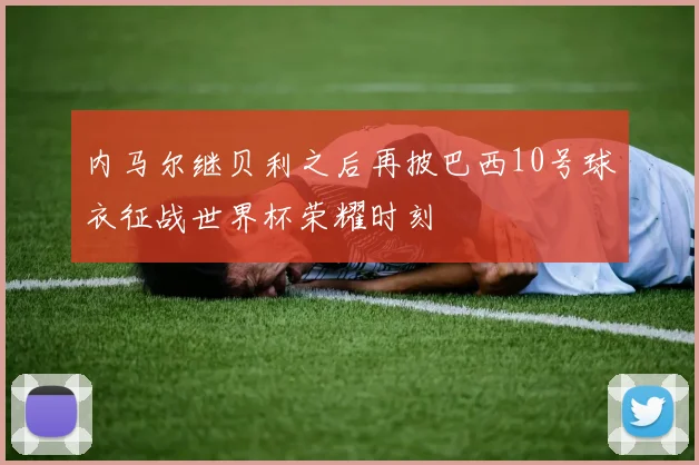 内马尔继贝利之后再披巴西10号球衣征战世界杯荣耀时刻