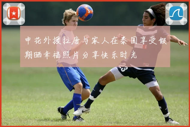 申花外援拉唐与家人在泰国享受假期晒幸福照片分享快乐时光