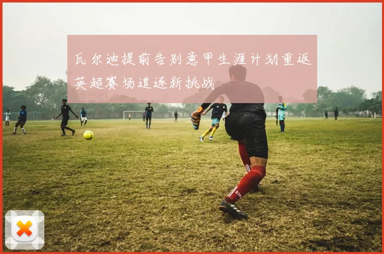 瓦尔迪提前告别意甲生涯计划重返英超赛场追逐新挑战