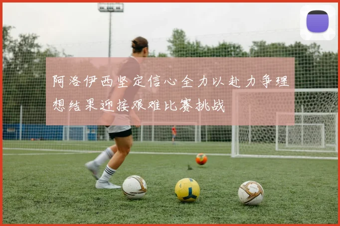 阿洛伊西坚定信心全力以赴力争理想结果迎接艰难比赛挑战