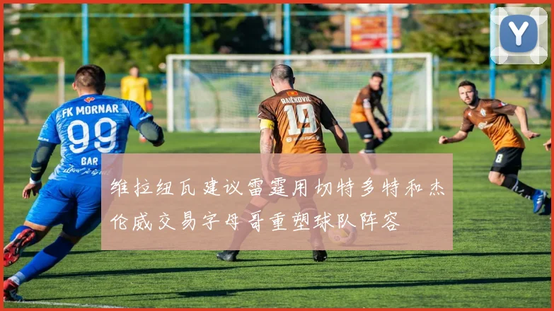 维拉纽瓦建议雷霆用切特多特和杰伦威交易字母哥重塑球队阵容
