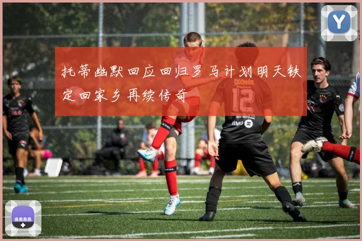 托蒂幽默回应回归罗马计划明天铁定回家乡再续传奇