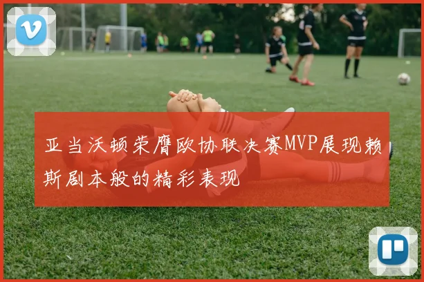 亚当沃顿荣膺欧协联决赛MVP展现赖斯剧本般的精彩表现